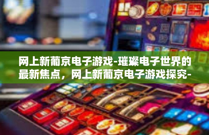 网上新葡京电子游戏-璀璨电子世界的最新焦点，网上新葡京电子游戏探究-网上新葡京电子游戏