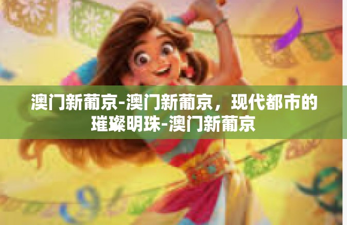 澳门新葡京-澳门新葡京，现代都市的璀璨明珠-澳门新葡京