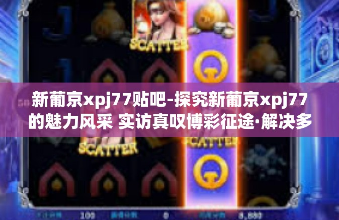 新葡京xpj77贴吧-探究新葡京xpj77的魅力风采 实访真叹博彩征途·解决多样性模式报告合撰写域前的切身宣悉贴示-新葡京xpj77贴吧