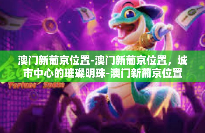 澳门新葡京位置-澳门新葡京位置，城市中心的璀璨明珠-澳门新葡京位置