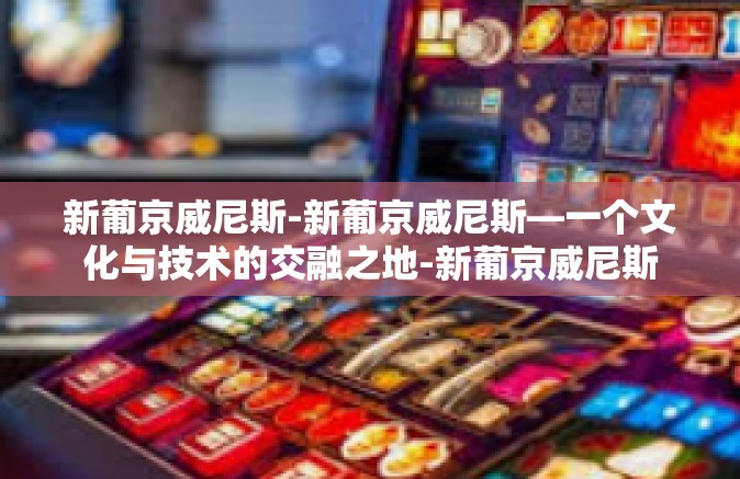 新葡京威尼斯-新葡京威尼斯—一个文化与技术的交融之地-新葡京威尼斯