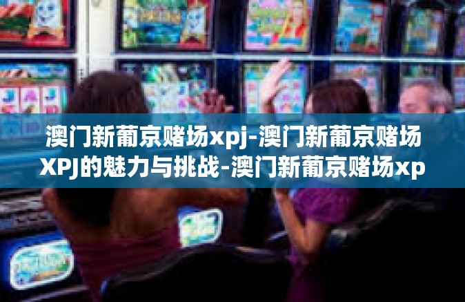 澳门新葡京赌场xpj-澳门新葡京赌场XPJ的魅力与挑战-澳门新葡京赌场xpj 澳门新葡京赌场xpj-澳门新葡京赌场XPJ的魅力与挑战-澳门新葡京赌场xpj