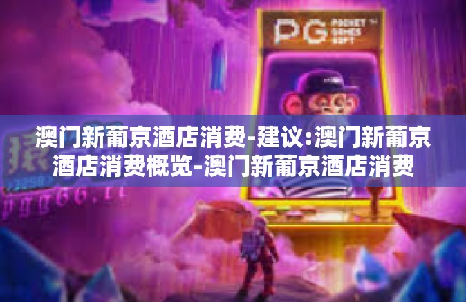 澳门新葡京酒店消费-建议:澳门新葡京酒店消费概览-澳门新葡京酒店消费