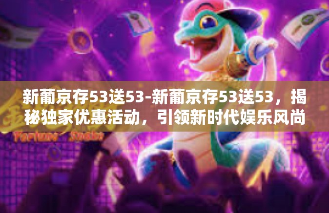 新葡京存53送53-新葡京存53送53，揭秘独家优惠活动，引领新时代娱乐风尚-新葡京存53送53