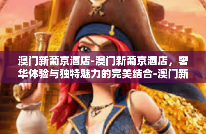 澳门新葡京酒店-澳门新葡京酒店,奢华体验与独特魅力的完美结合-澳门新葡京酒店 澳门新葡京酒店-澳门新葡京酒店,奢华体验与独特魅力的完美结合-澳门新葡京酒店