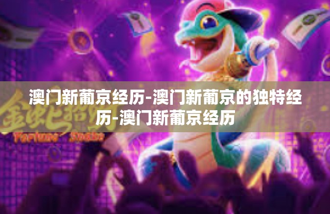 澳门新葡京经历-澳门新葡京的独特经历-澳门新葡京经历 澳门新葡京经历-澳门新葡京的独特经历-澳门新葡京经历