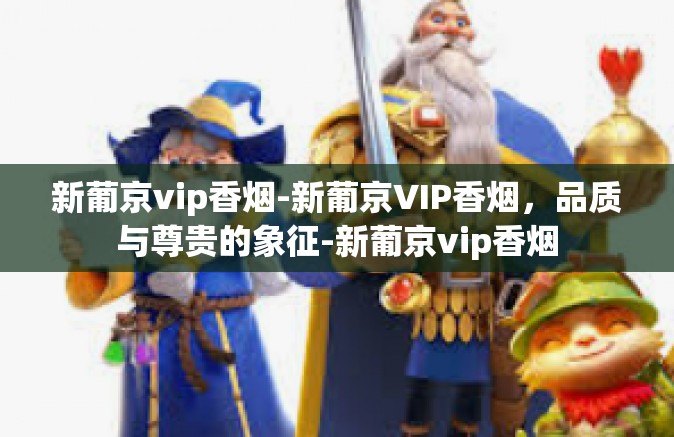 新葡京vip香烟-新葡京VIP香烟，品质与尊贵的象征-新葡京vip香烟