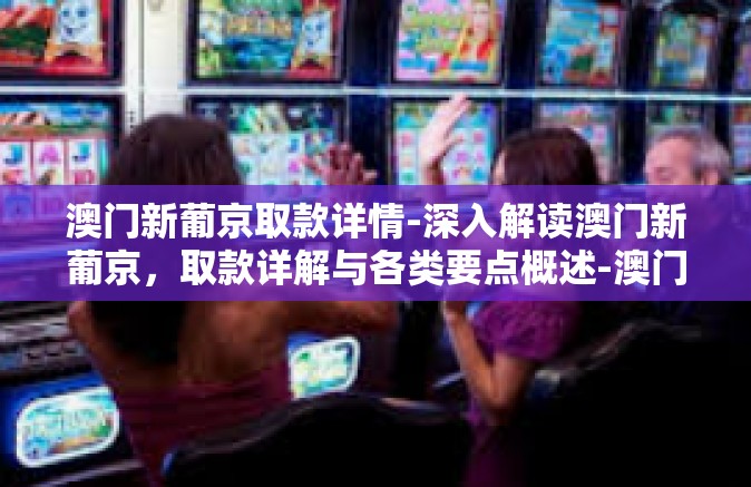 澳门新葡京取款详情-深入解读澳门新葡京，取款详解与各类要点概述-澳门新葡京取款详情