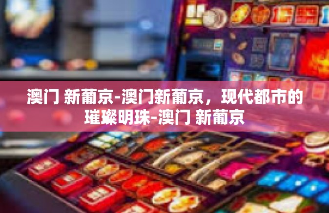 澳门 新葡京-澳门新葡京，现代都市的璀璨明珠-澳门 新葡京