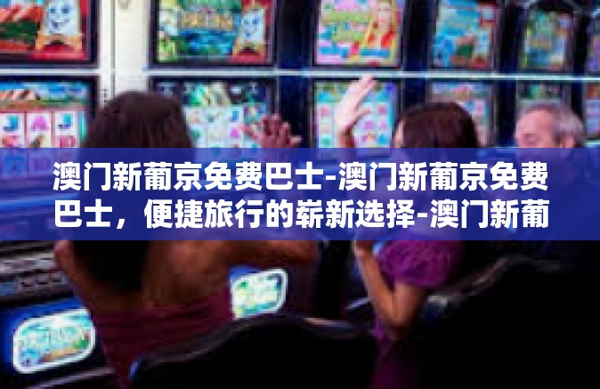 澳门新葡京免费巴士-澳门新葡京免费巴士,便捷旅行的崭新选择-澳门新葡京免费巴士 澳门新葡京免费巴士-澳门新葡京免费巴士,便捷旅行的崭新选择-澳门新葡京免费巴士