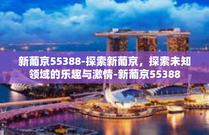 新葡京55388-探索新葡京,探索未知领域的乐趣与激情-新葡京55388 新葡京55388-探索新葡京,探索未知领域的乐趣与激情-新葡京55388