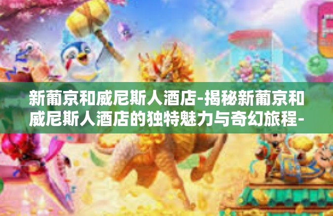 新葡京和威尼斯人酒店-揭秘新葡京和威尼斯人酒店的独特魅力与奇幻旅程-新葡京和威尼斯人酒店