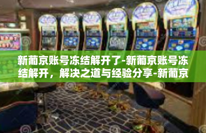 新葡京账号冻结解开了-新葡京账号冻结解开,解决之道与经验分享-新葡京账号冻结解开了 新葡京账号冻结解开了-新葡京账号冻结解开,解决之道与经验分享-新葡京账号冻结解开了