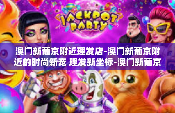 澳门新葡京附近理发店-澳门新葡京附近的时尚新宠 理发新坐标-澳门新葡京附近理发店