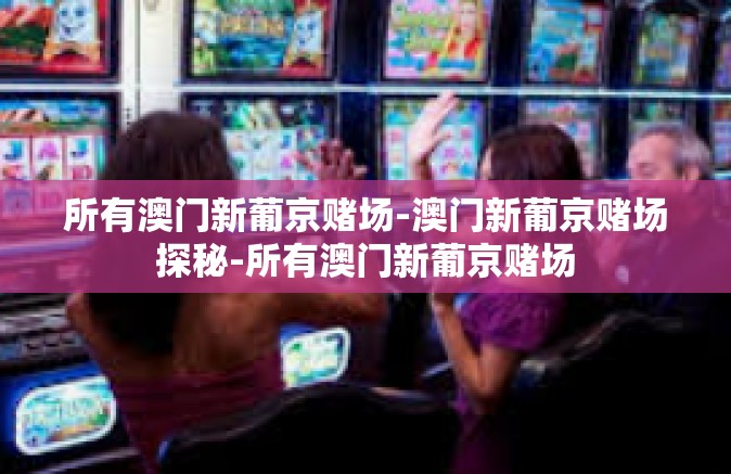 所有澳门新葡京赌场-澳门新葡京赌场探秘-所有澳门新葡京赌场