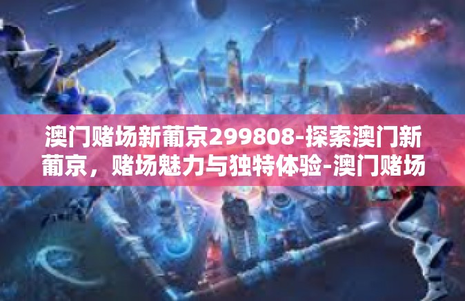 澳门赌场新葡京299808-探索澳门新葡京，赌场魅力与独特体验-澳门赌场新葡京299808