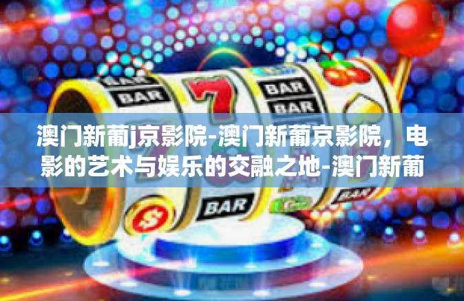 澳门新葡j京影院-澳门新葡京影院，电影的艺术与娱乐的交融之地-澳门新葡j京影院