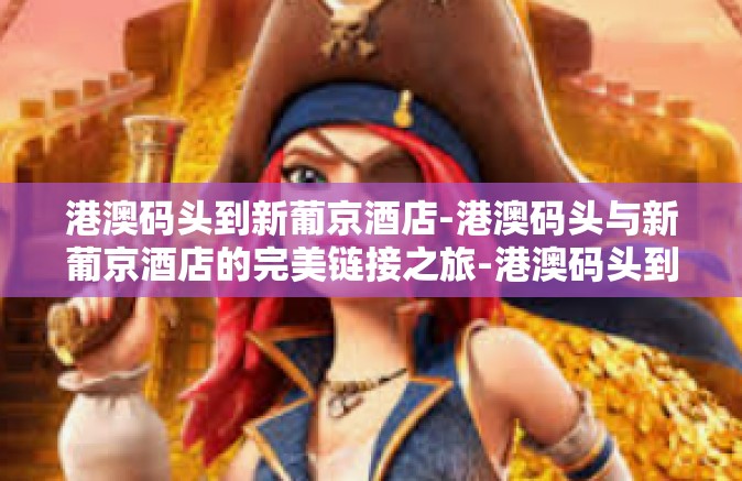 港澳码头到新葡京酒店-港澳码头与新葡京酒店的完美链接之旅-港澳码头到新葡京酒店 港澳码头到新葡京酒店-港澳码头与新葡京酒店的完美链接之旅-港澳码头到新葡京酒店