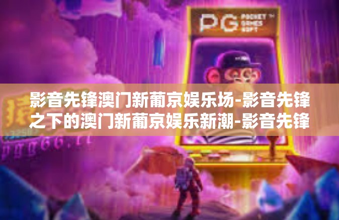 影音先锋澳门新葡京娱乐场-影音先锋之下的澳门新葡京娱乐新潮-影音先锋澳门新葡京娱乐场