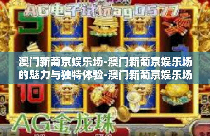 澳门新葡京娱乐场-澳门新葡京娱乐场的魅力与独特体验-澳门新葡京娱乐场 澳门新葡京娱乐场-澳门新葡京娱乐场的魅力与独特体验-澳门新葡京娱乐场