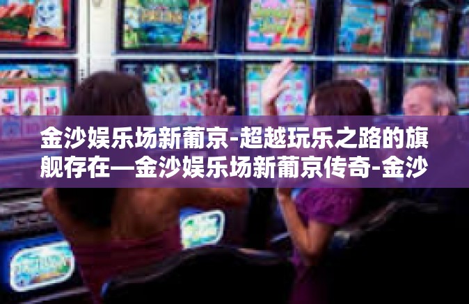 金沙娱乐场新葡京-超越玩乐之路的旗舰存在—金沙娱乐场新葡京传奇-金沙娱乐场新葡京