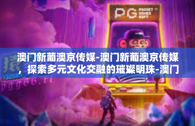 澳门新葡澳京传媒-澳门新葡澳京传媒，探索多元文化交融的璀璨明珠-澳门新葡澳京传媒
