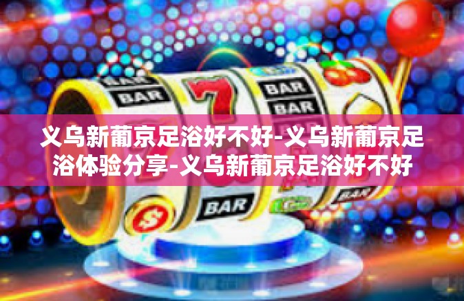 义乌新葡京足浴好不好-义乌新葡京足浴体验分享-义乌新葡京足浴好不好 义乌新葡京足浴好不好-义乌新葡京足浴体验分享-义乌新葡京足浴好不好