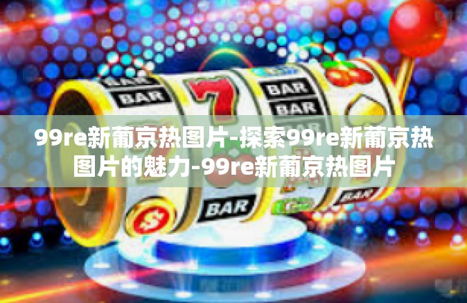 99re新葡京热图片-探索99re新葡京热图片的魅力-99re新葡京热图片 99re新葡京热图片-探索99re新葡京热图片的魅力-99re新葡京热图片