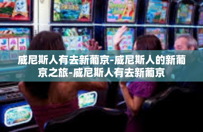 威尼斯人有去新葡京-威尼斯人的新葡京之旅-威尼斯人有去新葡京 威尼斯人有去新葡京-威尼斯人的新葡京之旅-威尼斯人有去新葡京