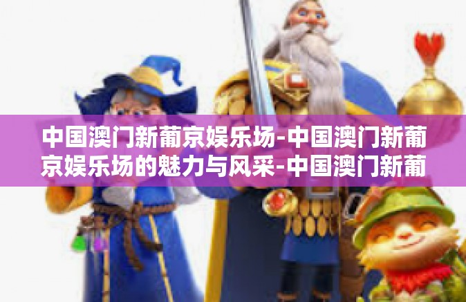 中国澳门新葡京娱乐场-中国澳门新葡京娱乐场的魅力与风采-中国澳门新葡京娱乐场