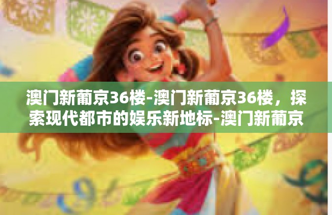 澳门新葡京36楼-澳门新葡京36楼，探索现代都市的娱乐新地标-澳门新葡京36楼