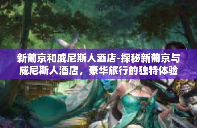 新葡京和威尼斯人酒店-探秘新葡京与威尼斯人酒店,豪华旅行的独特体验-新葡京和威尼斯人酒店 新葡京和威尼斯人酒店-探秘新葡京与威尼斯人酒店,豪华旅行的独特体验-新葡京和威尼斯人酒店