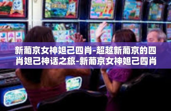 新葡京女神妲己四肖-超越新葡京的四肖妲己神话之旅-新葡京女神妲己四肖
