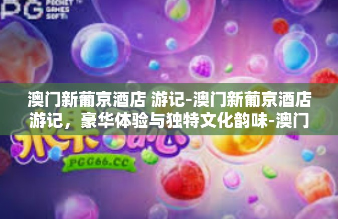 澳门新葡京酒店 游记-澳门新葡京酒店游记，豪华体验与独特文化韵味-澳门新葡京酒店 游记