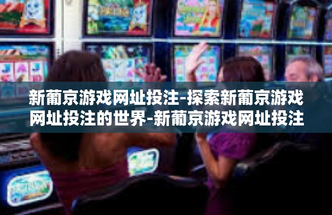 新葡京游戏网址投注-探索新葡京游戏网址投注的世界-新葡京游戏网址投注