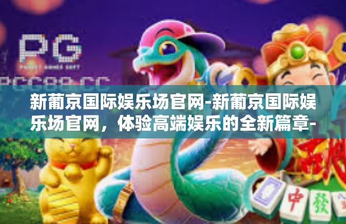 新葡京国际娱乐场官网-新葡京国际娱乐场官网，体验高端娱乐的全新篇章-新葡京国际娱乐场官网